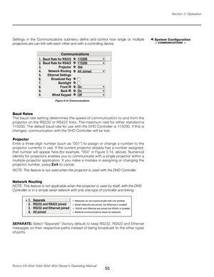 Page 63
55Runco VX-40d/-50d/-60d/-80d Owner’s Operating ManualSection 3: Operation

Settings  in  the  Communications  submenu  define  and  control  how  single  or  multiple 
projectors are can link with each other and with a controlling device.
Baud Rates
The baud rate setting determines the speed of communication to and from the 
projector on the RS232 or RS422 links. The maximum rate for either standard is 
115200. The default baud rate for use with the DHD Controller is 115200. If this is 
changed,...