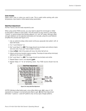 Page 69
61Runco VX-40d/-50d/-60d/-80d Owner’s Operating ManualSection 3: Operation

Color Enable
Select  which  color  or  colors  you  want  to  see.  This  is  useful  while  working  with  color 
temperature, input levels or other special setup parameters. 
Odd Pixel Adjustment 
NOTES: Factory-set and rarely required by user. 
When using certain RGB sources, you may need to adjust the normal gain or offset 
of odd pixels in relation to even pixels. This will smooth out very narrow (1-pixel wide) 
“checks” or...