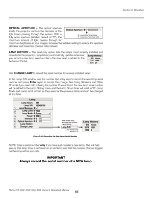 Page 73
65Runco VX-40d/-50d/-60d/-80d Owner’s Operating ManualSection 3: Operation

OPTICAL  APERTURE  –  The  optical  aperture 
inside  the  projector  controls  the  diameter  of  the 
light  beam  passing  through  the  system.  With  a 
fully  open  aperture  (slidebar  default  of  “0”),  the 
maximum  amount  of  light  passes  through  for 
maximum brightness in your images. Increase the slidebar setting to reduce the aperture 
diameter and maximize contrast ratio instead.
LAMP  HISTORY  –  This...