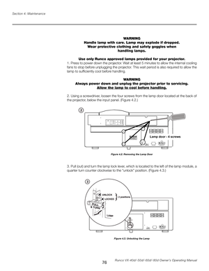 Page 84
76Runco VX-40d/-50d/-60d/-80d Owner’s Operating Manual
Section 4: Maintenance

WARNING
Handle lamp with care. Lamp may explode if dropped. Wear protective clothing and safety goggles when
handling lamps.
Use only Runco approved lamps provided for your projector.
1. Press to power down the projector. Wait at least 5 minutes to allow the internal cooling 
fans to stop before unplugging the projector. This wait period is also required to allow the 
lamp to sufficiently cool before handling.
WARNING
Always...