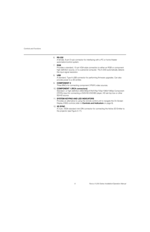 Page 24Controls and Functions
8 Runco X-200i Series Installation/Operation Manual
PREL
IMINARY
6.RS-232 
A female, 9-pin D-sub connector for interfacing with a PC or home theater 
automation/control system. 
7.RGB 
Provides a standard, 15-pin VGA-style connection to either an RGB or component 
high-definition source, or to a personal computer. The X-200i automatically detects 
the input signal resolution.
8.USB 
A standard, Type A USB connector for performing firmware upgrades. Can also 
provide power to a 3D...