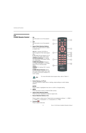 Page 26Controls and Functions
10 Runco X-200i Series Installation/Operation Manual
PREL
IMINARY
2.4 
X-200i Remote Control1.ON 
Use this button to turn the projector 
on.
2.OFF 
Use this button to turn the projector 
off.
3.Aspect Ratio Selection Buttons 
Press one of these buttons to select 
an aspect ratio: 
 
 
16 : 9: For viewing 16:9 DVDs or 
HDTV programs in their native aspect 
ratio. 
 
4 : 3: Scales the input signal to fit 4:3 
sources in the center of the screen. 
 
LETBOX (Letterbox): For viewing...