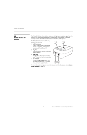 Page 28Controls and Functions
12 Runco X-200i Series Installation/Operation Manual
PREL
IMINARY
2.5 
X-200i Active 3D 
Emitter
The Active 3D Emitter, shown below, receives a left/right synchronization signal from the 
projector and transmits it to the Active 3D Glasses worn by the viewers. This signal 
precisely controls when left and right fields are visible through the glasses. 
The Active 3D Emitter has the following 
functional components: 
1.LED Indicators 
Five (5), multi-colored LEDs indicate 
modes of...
