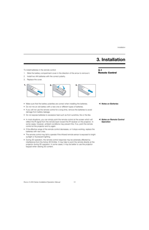 Page 29Installation
Runco X-200i Series Installation/Operation Manual 13 
PREL
IMINARY
3.1 
Remote Control
To install batteries in the remote control:
1. Slide the battery compartment cover in the direction of the arrow to remove it.
2. Install two AA batteries with the correct polarity.
3. Replace the cover. 
Notes on Batteries Make sure that the battery polarities are correct when installing the batteries.
 Do not mix an old battery with a new one or different types of batteries.
 If you will not use the...