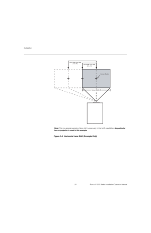 Page 36Installation
20 Runco X-200i Series Installation/Operation Manual
PREL
IMINARYFigure 3-5. Horizontal Lens Shift (Example Only)
0%Screen Center
100% Width Lens Shift
(1.0 x W)
50% Width Lens Shift 
(0.5 x W)
Screen Width (W)
Note: This is a general example of lens shift. Lenses vary in their shift capabilities. No particular 
lens or projector is used in this example. 