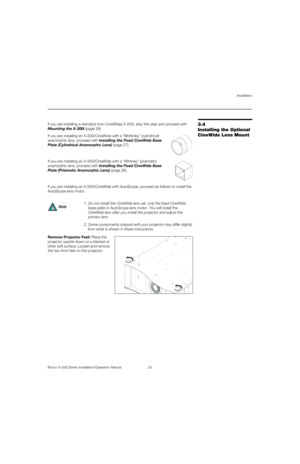 Page 39Installation
Runco X-200i Series Installation/Operation Manual 23 
PREL
IMINARY
3.4 
Installing the Optional 
CineWide Lens Mount
If you are installing a standard (non-CineWide) X-200i, skip this step and proceed with 
Mounting the X-200i (page 28). 
If you are installing an X-200i/CineWide with a “McKinley” (cylindrical) 
anamorphic lens, proceed with 
Installing the Fixed CineWide Base 
Plate (Cylindrical Anamorphic Lens) (page 27).  
 
If you are installing an X-200i/CineWide with a “Whitney”...