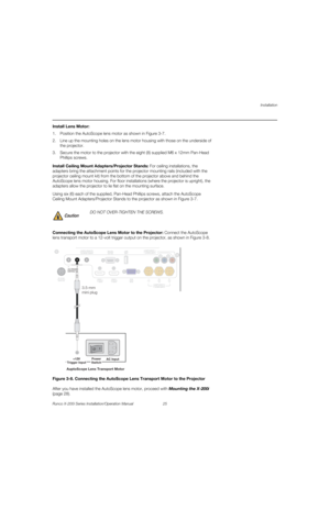 Page 41Installation
Runco X-200i Series Installation/Operation Manual 25 
PREL
IMINARY
Install Lens Motor: 
1. Position the AutoScope lens motor as shown in Figure 3-7. 
2. Line up the mounting holes on the lens motor housing with those on the underside of 
the projector.
3. Secure the motor to the projector with the eight (8) supplied M6 x 12mm Pan-Head 
Phillips screws.
Install Ceiling Mount Adapters/Projector Stands: For ceiling installations, the 
adapters bring the attachment points for the projector...