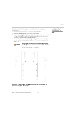 Page 43Installation
Runco X-200i Series Installation/Operation Manual 27 
PREL
IMINARY
Installing the Fixed 
CineWide Base Plate 
(Cylindrical Anamorphic 
Lens)
To install the fixed CineWide base plate on a X-200i/CineWide with a cylindrical 
anamorphic lens:
1. Place the projector upside down on a blanket or other soft surface.
2. Place the CineWide base plate on the bottom of the projector. 
3.If you are mounting the projector on a ceiling: Line up the three holes on the left 
and right mounting rails...