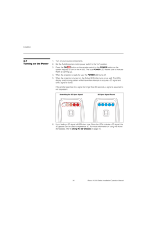 Page 52Installation
36 Runco X-200i Series Installation/Operation Manual
PREL
IMINARY
3.7 
Turning on the Power
1. Turn on your source components. 
2. Set the AutoScope lens motor power switch to the “on” position.
3. Press the ON  button on the remote control (or the POWER button on the 
system keypad) to turn on the X-200i. The blue POWER LED flashes blue to indicate 
that it is warming up. 
4. When the projector is ready for use, the POWER LED turns off. 
5. When the projector is turned on, the Active 3D...