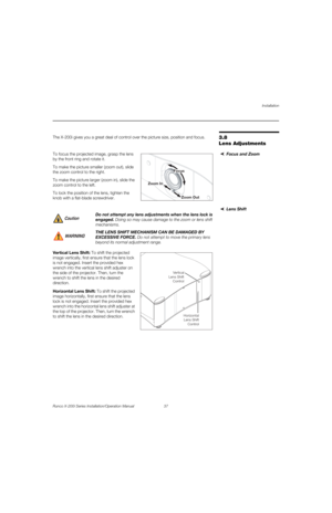 Page 53Installation
Runco X-200i Series Installation/Operation Manual 37 
PREL
IMINARY
3.8 
Lens Adjustments
The X-200i gives you a great deal of control over the picture size, position and focus. 
Focus and ZoomTo focus the projected image, grasp the lens 
by the front ring and rotate it. 
To make the picture smaller (zoom out), slide 
the zoom control to the right. 
To make the picture larger (zoom in), slide the 
zoom control to the left. 
To lock the position of the lens, tighten the 
knob with a flat-blade...