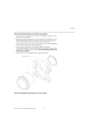 Page 57Installation
Runco X-200i Series Installation/Operation Manual 41 
PREL
IMINARY
Attach Lens Mounting Assembly to Lens Motor Carriage Plate: 
1. Remove the two Yaw/X Adjustment Levers and Washers (8) from the bottom of the 
Anamorphic Lens Holder (6).
2. Place the Anamorphic Lens Holder on top of the AutoScope Carriage Plate or Fixed 
CineWide Base Plate (7). Position the bracket so that the long slot at the bottom of 
the lens holder is perpendicular to the corresponding slots on the plate.
3. Secure the...