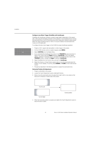 Page 58Installation
42 Runco X-200i Series Installation/Operation Manual
PREL
IMINARY
Configure Lens Motor Trigger (CineWide with AutoScope): 
CineWide with AutoScope maintains constant image height independent of the aspect 
ratio, while using the full display resolution of the projector. It accomplishes this by moving 
the anamorphic lens in front of the primary lens when widescreen material is being viewed. 
When the viewer transitions back to 16:9 or 4:3 source material, the anamorphic lens 
moves out of...