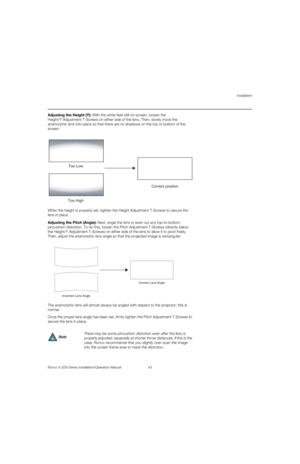 Page 59Installation
Runco X-200i Series Installation/Operation Manual 43 
PREL
IMINARY
Adjusting the Height (Y): With the white field still on-screen, loosen the 
Height/Y
 Adjustment T-Screws on either side of the lens. Then, slowly move the 
anamorphic lens into place so that there are no shadows on the top or bottom of the 
screen: 
When the height is properly set, tighten the Height Adjustment T-Screws to secure the 
lens in place.
Adjusting the Pitch (Angle): Next, angle the lens to even out any...