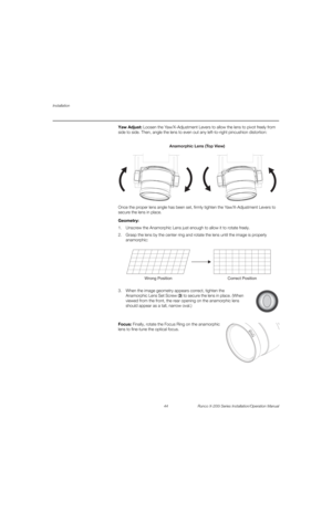 Page 60Installation
44 Runco X-200i Series Installation/Operation Manual
PREL
IMINARY
Yaw Adjust: Loosen the Yaw/X-Adjustment Levers to allow the lens to pivot freely from 
side to side. Then, angle the lens to even out any left-to-right pincushion distortion: 
Once the proper lens angle has been set, firmly tighten the Yaw/X-Adjustment Levers to 
secure the lens in place. 
Geometry: 
1. Unscrew the Anamorphic Lens just enough to allow it to rotate freely.
2. Grasp the lens by the center ring and rotate the...