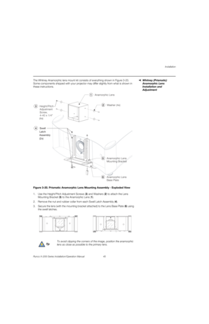 Page 61Installation
Runco X-200i Series Installation/Operation Manual 45 
PREL
IMINARY
Whitney (Prismatic) 
Anamorphic Lens 
Installation and 
Adjustment
The Whitney Anamorphic lens mount kit consists of everything shown in Figure 3-20. 
Some components shipped with your projector may differ slightly from what is shown in 
these instructions. 
Figure 3-20. Prismatic Anamorphic Lens Mounting Assembly - Exploded View
1. Use the Height/Pitch Adjustment Screws (3) and Washers (2) to attach the Lens 
Mounting...