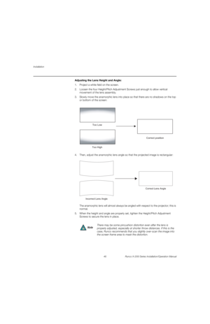 Page 62Installation
46 Runco X-200i Series Installation/Operation Manual
PREL
IMINARY
Adjusting the Lens Height and Angle: 
1. Project a white field on the screen.
2. Loosen the four Height/Pitch Adjustment Screws just enough to allow vertical 
movement of the lens assembly.
3. Slowly move the anamorphic lens into place so that there are no shadows on the top 
or bottom of the screen:
4. Then, adjust the anamorphic lens angle so that the projected image is rectangular:  
  
The anamorphic lens will almost...