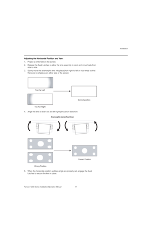 Page 63Installation
Runco X-200i Series Installation/Operation Manual 47 
PREL
IMINARY
Adjusting the Horizontal Position and Yaw: 
1. Project a white field on the screen.
2. Release the Swell Latches to allow the lens assembly to pivot and move freely from 
side to side.
3. Slowly move the anamorphic lens into place (from right to left or vice versa) so that 
there are no shadows on either side of the screen: 
 
 
4. Angle the lens to even out any left-right pincushion distortion:  
5. When the horizontal...