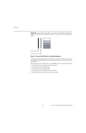 Page 76Operation
60 Runco X-200i Series Installation/Operation Manual
PREL
IMINARY
Brightness: On your external test pattern source, select a PLUGE pattern. (PLUGE is an 
acronym for “Picture Line-Up Generation Equipment.”) 
Figure 4-5 shows a typical PLUGE 
pattern.
Figure 4-5. Typical PLUGE Pattern for Adjusting Brightness
PLUGE patterns vary but generally consist of some combination of black, white and gray 
areas against a black background. The example above includes two vertical bars and four 
shaded...