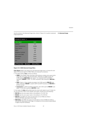 Page 79Operation
Runco X-200i Series Installation/Operation Manual 63 
PREL
IMINARY
Advanced ImageUse the controls in the Advanced Image menu, shown in Figure 4-8, to perform advanced 
image adjustments. 
Figure 4-8. X-200i Advanced Image Menu
Color Space: Select Color Space from the Advanced Image menu to choose the color 
space of the source signal for HDMI, RGB, and component connections.
 The default setting, Auto, functions as follows:
HDMI: If the Auxiliary Video Information (AVI) infoframe contains color...