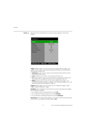 Page 86Operation
70 Runco X-200i Series Installation/Operation Manual
PREL
IMINARY
ControlSelect Control from the Main Menu to set various options related to control of the 
projector. 
Trigger 1: Select Trigger 1 from the Control menu to specify when the Trigger 1 port 
outputs 12 volts. There is a three-second delay before activation to prevent operation 
while selecting an aspect ratio.
AutoScope causes the port to output 12 volts whenever the the Cinema or Virtual 
Cinema aspect ratio is active.
Lamp causes...