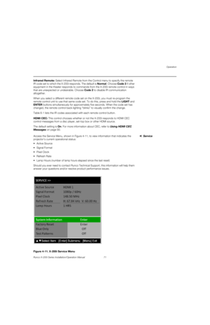 Page 87Operation
Runco X-200i Series Installation/Operation Manual 71 
PREL
IMINARY
Infrared Remote: Select Infrared Remote from the Control menu to specify the remote 
IR code set to which the X-200i responds. The default is Normal. Choose Code 2 if other 
equipment in the theater responds to commands from the X-200i remote control in ways 
that are unexpected or undesirable. Choose Code
 2 to disable IR communication 
altogether. 
When you select a different remote code set on the X-200i, you must re-program...
