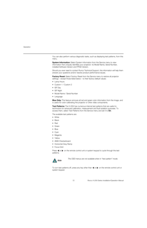 Page 88Operation
72 Runco X-200i Series Installation/Operation Manual
PREL
IMINARY
You can also perform various diagnostic tasks, such as displaying test patterns, from this 
menu. 
System Information: Select System Information from the Service menu to view 
information that uniquely identifies your projector: its Model Name, Serial Number, 
installed Software Version and FPGA Version. 
Should you ever need to contact Runco Technical Support, this information will help them 
answer your questions and/or resolve...