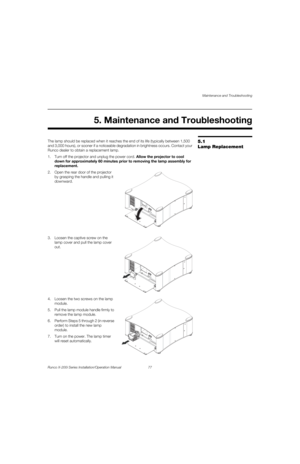 Page 93Maintenance and Troubleshooting
Runco X-200i Series Installation/Operation Manual 77 
PREL
IMINARY
5.1 
Lamp Replacement
The lamp should be replaced when it reaches the end of its life (typically between 1,500 
and 3,000 hours), or sooner if a noticeable degradation in brightness occurs. Contact your 
Runco dealer to obtain a replacement lamp.
1. Turn off the projector and unplug the power cord. Allow the projector to cool 
down for approximately 60 minutes prior to removing the lamp assembly for...