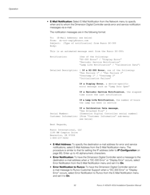 Page 108Operation
92 Runco X-400d/X-450d Installation/Operation Manual
PREL
IMINARY
 E-Mail Notification: Select E-Mail Notification from the Network menu to specify 
when and to whom the Dimension Digital Controller sends error and service notification 
messages via e-mail.
The notification messages are in the following format:
To:  [E-Mail Address; see below]
From:  do-not-reply@runco.com
Subject:  [Type of notification] from Runco DC-300
Body:  
This is an automated message sent from the Runco DC-300:...