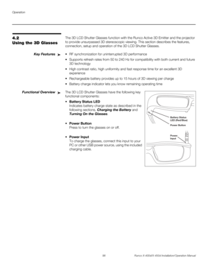 Page 114Operation
98 Runco X-400d/X-450d Installation/Operation Manual
PREL
IMINARY
4.2 
Using the 3D Glasses The 3D LCD Shutter Glasses function with the Runco Active 3D Emitter and the projector 
to provide unsurpassed 3D stereoscopic viewing. This section describes the features, 
connection, setup and operation of the 3D LCD Shutter Glasses. 
Key Features RF synchronization for uninterrupted 3D performance 
 Supports refresh rates from 50 to 240 Hz for compatibility with both current and future 
3D technology...