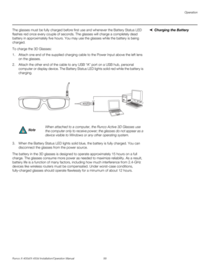 Page 115Operation
Runco X-400d/X-450d Installation/Operation Manual 99 
PREL
IMINARY
Charging the Battery The glasses must be fully charged before first use and whenever the Battery Status LED 
flashes red once every couple of seconds. The glasses will charge a completely dead 
battery in approximately five hours. You may use the glasses while the battery is being 
charged. 
To charge the 3D Glasses:
1. Attach one end of the supplied charging cable to the Power Input above the left lens 
on the glasses. 
2....