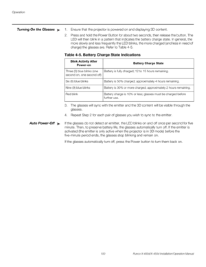Page 116Operation
100 Runco X-400d/X-450d Installation/Operation Manual
PREL
IMINARY
Turning On the Glasses1. Ensure that the projector is powered on and displaying 3D content.
2. Press and hold the Power Button for about two seconds, then release the button. The 
LED will then blink in a pattern that indicates the battery charge state. In general, the 
more slowly and less frequently the LED blinks, the more charged (and less in need of 
charge) the glasses are. Refer to Table 4-5. 
3. The glasses will sync...