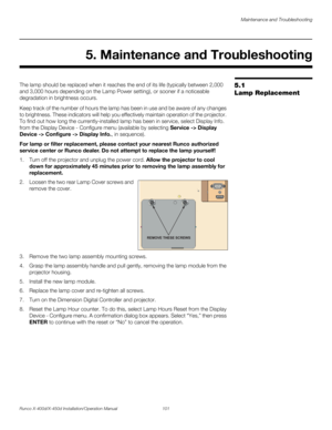 Page 117Maintenance and Troubleshooting
Runco X-400d/X-450d Installation/Operation Manual 101 
PREL
IMINARY
5.1 
Lamp ReplacementThe lamp should be replaced when it reaches the end of its life (typically between 2,000 
and 3,000 hours depending on the Lamp Power setting), or sooner if a noticeable 
degradation in brightness occurs. 
Keep track of the number of hours the lamp has been in use and be aware of any changes 
to brightness. These indicators will help you effectively maintain operation of the projector....