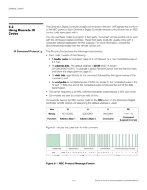 Page 138External Control
122 Runco X-400d/X-450d Installation/Operation Manual
PREL
IMINARY
6.2 
Using Discrete IR 
CodesThe Dimension Digital Controller accepts commands in the form of IR signals that conform 
to the NEC protocol. Each Dimension Digital Controller remote control button has an NEC 
control code associated with it. 
You can use these codes to program a third-party, “universal” remote control unit to work 
with the Dimension Digital Controller. These third-party products usually come with a...