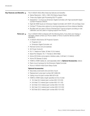 Page 20Introduction
4 Runco X-400d/X-450d Installation/Operation Manual
PREL
IMINARY
Key Features and BenefitsThe X-400d/X-450d offers these key features and benefits: 
 Native Resolution: 1920 x 1080 (16:9 Native Aspect Ratio) 
 Three-chip Digital Light Processing (DLP™) system 
 DisplayPort 1.1a Input (on Dimension Digital Controller) with High-bandwidth Digital 
Content Protection (HDCP)
 Eight (8) HDMI Inputs (on Dimension Digital Controller) with HDCP, 3D and Deep Color
Proteus lens options for stunning...