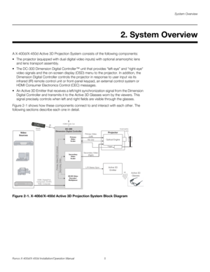 Page 21System Overview
Runco X-400d/X-450d Installation/Operation Manual 5 
PREL
IMINARY
A X-400d/X-450d Active 3D Projection System consists of the following components: 
 The projector (equipped with dual digital video inputs) with optional anamorphic lens 
and lens transport assembly. 
 The DC-300 Dimension Digital Controller™ unit that provides “left-eye” and “right-eye“ 
video signals and the on-screen display (OSD) menu to the projector. In addition, the 
Dimension Digital Controller controls the...