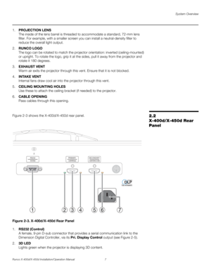 Page 23System Overview
Runco X-400d/X-450d Installation/Operation Manual 7 
PREL
IMINARY
1.PROJECTION LENS
The inside of the lens barrel is threaded to accommodate a standard, 72-mm lens 
filter. For example, with a smaller screen you can install a neutral-density filter to 
reduce the overall light output. 
2.RUNCO LOGO
The logo can be rotated to match the projector orientation: inverted (ceiling-mounted) 
or upright. To rotate the logo, grip it at the sides, pull it away from the projector and 
rotate it 180...