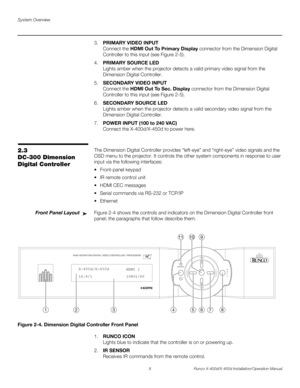 Page 24System Overview
8 Runco X-400d/X-450d Installation/Operation Manual
PREL
IMINARY
3.PRIMARY VIDEO INPUT 
Connect the HDMI Out To Primary Display connector from the Dimension Digital 
Controller to this input (see Figure 2-5).
4.PRIMARY SOURCE LED
Lights amber when the projector detects a valid primary video signal from the 
Dimension Digital Controller.
5.SECONDARY VIDEO INPUT 
Connect the HDMI Out To Sec. Display connector from the Dimension Digital 
Controller to this input (see Figure 2-5).
6.SECONDARY...