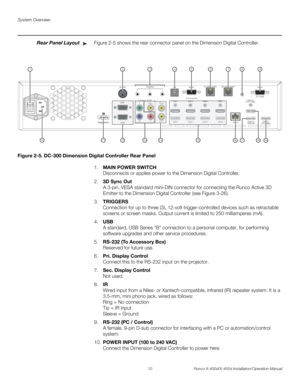 Page 26System Overview
10 Runco X-400d/X-450d Installation/Operation Manual
PREL
IMINARY
Rear Panel LayoutFigure 2-5 shows the rear connector panel on the Dimension Digital Controller.
Figure 2-5. DC-300 Dimension Digital Controller Rear Panel
1.MAIN POWER SWITCH
Disconnects or applies power to the Dimension Digital Controller.
2.3D Sync Out
A 3-pin, VESA standard mini-DIN connector for connecting the Runco Active 3D 
Emitter to the Dimension Digital Controller (see Figure 3-26). 
3.TRIGGERS 
Connection for up...