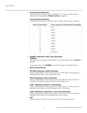 Page 30System Overview
14 Runco X-400d/X-450d Installation/Operation Manual
PREL
IMINARY
5.Numeric Buttons (Standard)
Use these buttons to enter numeric characters (0 ... 9), such as when changing 
remote control codes (refer to Remote Control on page 87). 
Numeric Buttons (Extended)
In extended mode, press a numbered button to select a video source, as follows: 
6.SCREEN 1 (Standard) / Video 3 Input (Extended) 
SCREEN 2 
Use these buttons to select a screen profile. For more information, refer to Screen on...