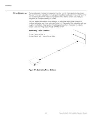 Page 36Installation
20 Runco X-400d/X-450d Installation/Operation Manual
PREL
IMINARY
Throw DistanceThrow distance is the distance measured from the front of the projector to the screen. 
This is an important calculation in any projector installation as it determines whether or not 
you have enough room to install your projector with a desired screen size and if your 
image will be the right size for your screen.
You can quickly estimate the throw distance by taking the width of the screen and 
multiplying it...