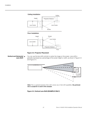 Page 38Installation
22 Runco X-400d/X-450d Installation/Operation Manual
PREL
IMINARY
Figure 3-2. Projector Placement
Vertical and Horizontal
Lens ShiftYou can use the lens shift controls to center the image on the screen. Lens shift is 
generally expressed as a percentage of the screen height or width, as shown in Figure 3-3 
and Figure 3-4.
Figure 3-3. Vertical Lens Shift (EXAMPLE ONLY)
Screen Height
Projection DistanceCeiling
x
Lens Center Lens Center
Ceiling Installation
Screen
Height 
Floor Lens Center...