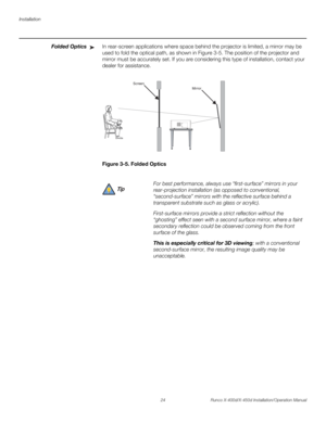 Page 40Installation
24 Runco X-400d/X-450d Installation/Operation Manual
PREL
IMINARY
Folded OpticsIn rear-screen applications where space behind the projector is limited, a mirror may be 
used to fold the optical path, as shown in Figure 3-5. The position of the projector and 
mirror must be accurately set. If you are considering this type of installation, contact your 
dealer for assistance.
Figure 3-5. Folded Optics➤
For best performance, always use “first-surface” mirrors in your 
rear-projection...