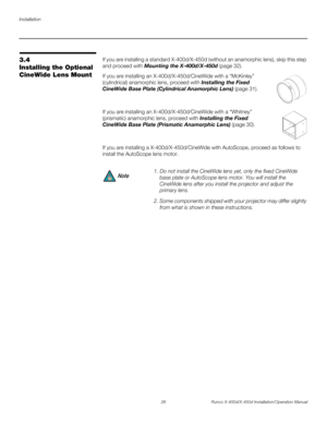Page 42Installation
26 Runco X-400d/X-450d Installation/Operation Manual
PREL
IMINARY
3.4 
Installing the Optional 
CineWide Lens MountIf you are installing a standard X-400d/X-450d (without an anamorphic lens), skip this step 
and proceed with Mounting the X-400d/X-450d (page 32).
If you are installing an X-400d/X-450d/CineWide with a “McKinley” 
(cylindrical) anamorphic lens, proceed with Installing the Fixed 
CineWide Base Plate (Cylindrical Anamorphic Lens) (page 31). 
If you are installing an...