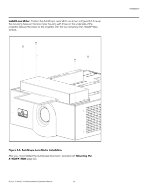 Page 45Installation
Runco X-400d/X-450d Installation/Operation Manual 29 
PREL
IMINARY
Install Lens Motor: Position the AutoScope Lens Motor as shown in Figure 3-8. Line up 
the mounting holes on the lens motor housing with those on the underside of the 
projector. Secure the motor to the projector with the four remaining Pan-Head Phillips 
screws. 
Figure 3-8. AutoScope Lens Motor Installation
After you have installed the AutoScope lens motor, proceed with Mounting the 
X-400d/X-450d (page 32).  