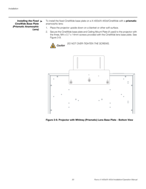 Page 46Installation
30 Runco X-400d/X-450d Installation/Operation Manual
PREL
IMINARY
Installing the Fixed
CineWide Base Plate
(Prismatic Anamorphic
Lens)To install the fixed CineWide base plate on a X-400d/X-450d/CineWide with a prismatic 
anamorphic lens:
1. Place the projector upside down on a blanket or other soft surface. 
2. Secure the CineWide base plate and Ceiling Mount Plate (if used) to the projector with 
the three, M4 x 0.7 x 14mm screws provided with the CineWide lens base plate. See 
Figure 3-9....