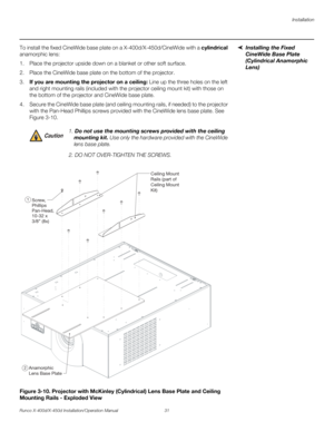 Page 47Installation
Runco X-400d/X-450d Installation/Operation Manual 31 
PREL
IMINARY
Installing the Fixed 
CineWide Base Plate 
(Cylindrical Anamorphic 
Lens) To install the fixed CineWide base plate on a X-400d/X-450d/CineWide with a cylindrical 
anamorphic lens:
1. Place the projector upside down on a blanket or other soft surface.
2. Place the CineWide base plate on the bottom of the projector. 
3.If you are mounting the projector on a ceiling: Line up the three holes on the left 
and right mounting rails...