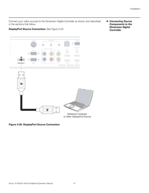 Page 57Installation
Runco X-400d/X-450d Installation/Operation Manual 41 
PREL
IMINARY
Connecting Source 
Components to the 
Dimension Digital 
Controller  Connect your video sources to the Dimension Digital Controller as shown and described 
in the sections that follow. 
DisplayPort Source Connection: See Figure 3-20. 
Figure 3-20. DisplayPort Source Connection
USB
To Accessory 
Video 1 YVideo 2
Video 3
Pr PbHDMI 1
HDMI 2HDMI 3
HDMI 4 Component / SCARTTRIGGERS
RS-232
12 3
HD1
3D SYNC
HD2 DisplayPort
USB...