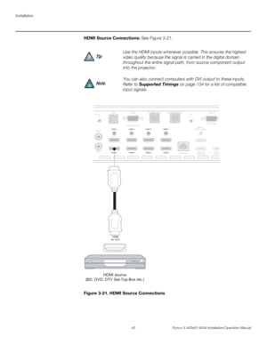 Page 58Installation
42 Runco X-400d/X-450d Installation/Operation Manual
PREL
IMINARY
HDMI Source Connections: See Figure 3-21. 
Figure 3-21. HDMI Source Connections Use the HDMI inputs whenever possible. This ensures the highest 
video quality because the signal is carried in the digital domain 
throughout the entire signal path, from source component output 
into the projector. 
You can also connect computers with DVI output to these inputs. 
Refer to Supported Timings on page 134 for a list of compatible...