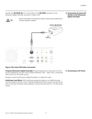 Page 63Installation
Runco X-400d/X-450d Installation/Operation Manual 47 
PREL
IMINARY
Connecting the Active 3D 
Emitter to the Dimension 
Digital Controller Connect the 3DSYNC IN port on the emitter to the 3D SYNC connector on the 
Dimension Digital Controller, as shown in Figure 3-26. 
Figure 3-26. Active 3D Emitter Connection
Connecting to AC Power Projector/Dimension Digital Controller: Plug the female end of one power cord into 
the AC receptacle on the rear of the X-400d/X-450d (AC 100V ~ 240V). Then,...