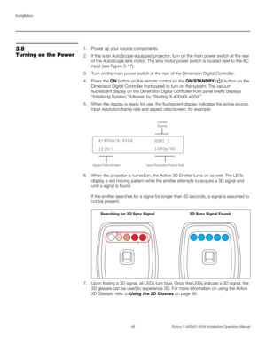 Page 64Installation
48 Runco X-400d/X-450d Installation/Operation Manual
PREL
IMINARY
3.8 
Turning on the Power1. Power up your source components. 
2. If this is an AutoScope-equipped projector, turn on the main power switch at the rear 
of the AutoScope lens motor. The lens motor power switch is located next to the AC 
input (see Figure 3-17). 
3. Turn on the main power switch at the rear of the Dimension Digital Controller. 
4. Press the ON button on the remote control (or the ON/STA N D B Y ( ) button on the...